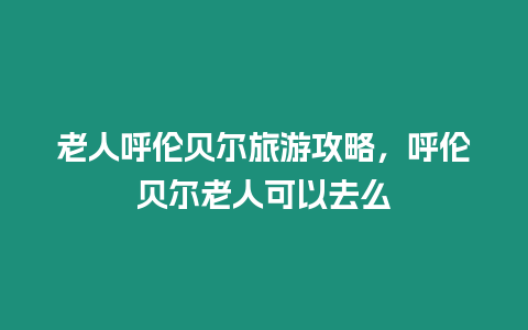 老人呼倫貝爾旅游攻略，呼倫貝爾老人可以去么