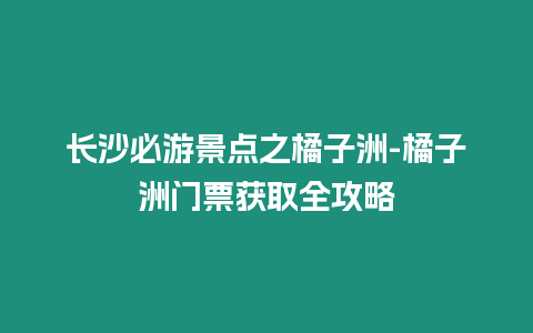 長沙必游景點(diǎn)之橘子洲-橘子洲門票獲取全攻略