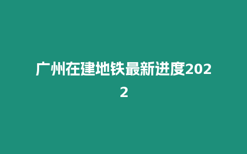 廣州在建地鐵最新進(jìn)度2022