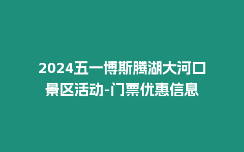 2024五一博斯騰湖大河口景區活動-門票優惠信息