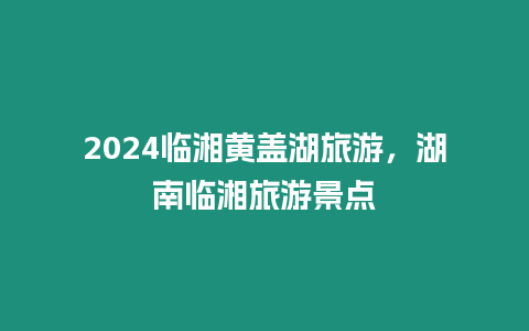 2024臨湘黃蓋湖旅游，湖南臨湘旅游景點