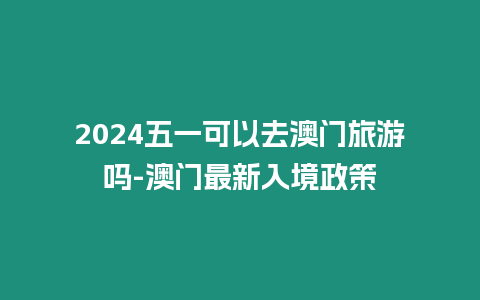 2024五一可以去澳門旅游嗎-澳門最新入境政策