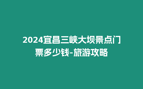 2024宜昌三峽大壩景點門票多少錢-旅游攻略