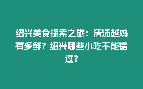 紹興美食探索之旅：清湯越雞有多鮮？紹興哪些小吃不能錯過？