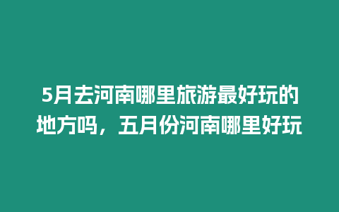 5月去河南哪里旅游最好玩的地方嗎，五月份河南哪里好玩