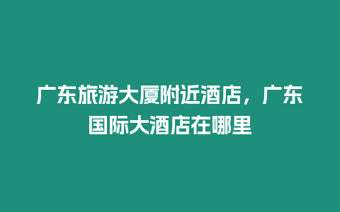 廣東旅游大廈附近酒店，廣東國際大酒店在哪里