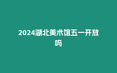 2024湖北美術(shù)館五一開放嗎