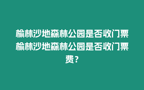 榆林沙地森林公園是否收門票榆林沙地森林公園是否收門票費？