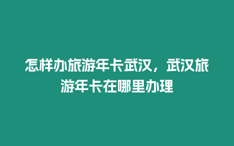 怎樣辦旅游年卡武漢，武漢旅游年卡在哪里辦理