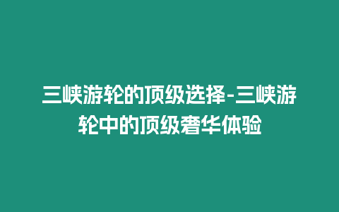 三峽游輪的頂級選擇-三峽游輪中的頂級奢華體驗