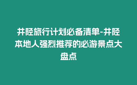 井陘旅行計劃必備清單-井陘本地人強烈推薦的必游景點大盤點