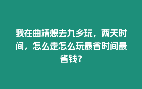 我在曲靖想去九鄉玩，兩天時間，怎么走怎么玩最省時間最省錢？