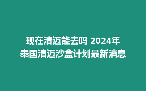 現在清邁能去嗎 2024年泰國清邁沙盒計劃最新消息