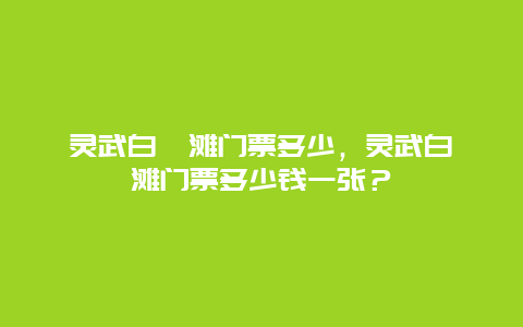 靈武白芨灘門票多少，靈武白芨灘門票多少錢一張？