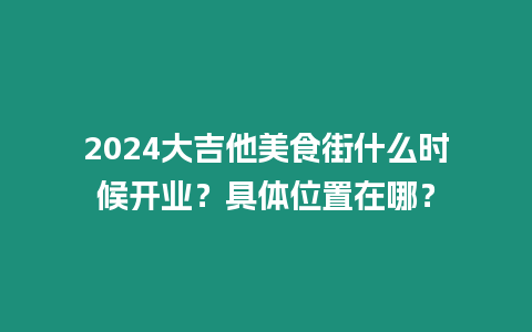 2024大吉他美食街什么時(shí)候開(kāi)業(yè)？具體位置在哪？