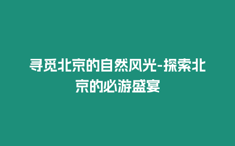 尋覓北京的自然風光-探索北京的必游盛宴