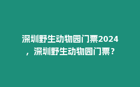 深圳野生動物園門票2024，深圳野生動物園門票？