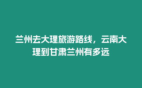 蘭州去大理旅游路線，云南大理到甘肅蘭州有多遠