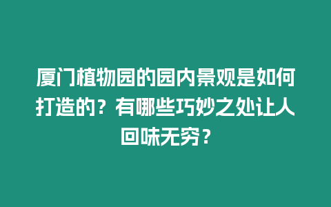 廈門植物園的園內景觀是如何打造的？有哪些巧妙之處讓人回味無窮？