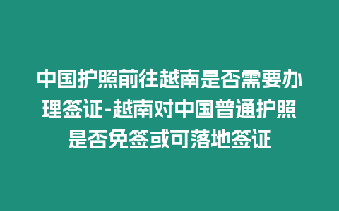 中國護照前往越南是否需要辦理簽證-越南對中國普通護照是否免簽或可落地簽證