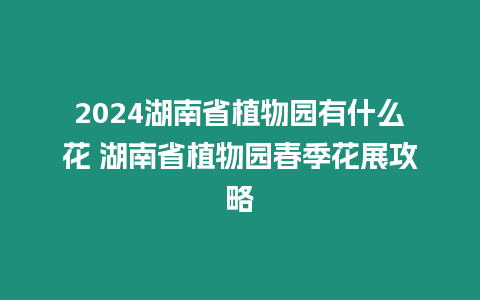 2024湖南省植物園有什么花 湖南省植物園春季花展攻略