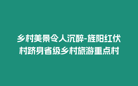 鄉(xiāng)村美景令人沉醉-旌陽紅伏村躋身省級(jí)鄉(xiāng)村旅游重點(diǎn)村