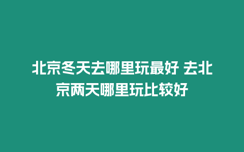 北京冬天去哪里玩最好 去北京兩天哪里玩比較好