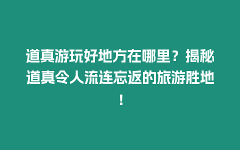 道真游玩好地方在哪里？揭秘道真令人流連忘返的旅游勝地！