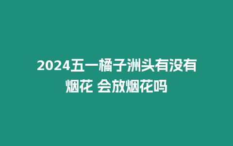 2024五一橘子洲頭有沒有煙花 會放煙花嗎