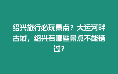 紹興旅行必玩景點(diǎn)？大運(yùn)河畔古城，紹興有哪些景點(diǎn)不能錯(cuò)過(guò)？