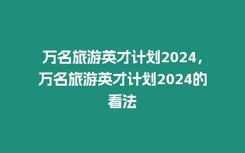 萬名旅游英才計劃2024，萬名旅游英才計劃2024的看法