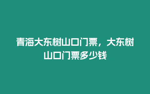 青海大東樹山口門票，大東樹山口門票多少錢