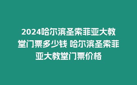 2024哈爾濱圣索菲亞大教堂門票多少錢 哈爾濱圣索菲亞大教堂門票價格