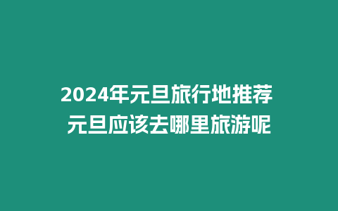 2024年元旦旅行地推薦 元旦應(yīng)該去哪里旅游呢