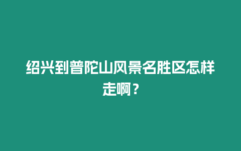 紹興到普陀山風景名勝區怎樣走啊？