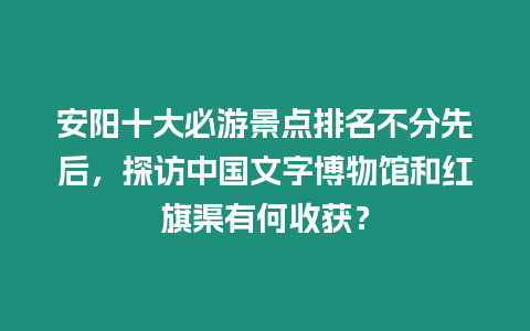 安陽十大必游景點排名不分先后，探訪中國文字博物館和紅旗渠有何收獲？