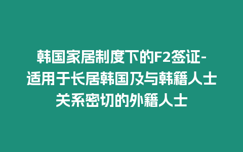 韓國家居制度下的F2簽證-適用于長居韓國及與韓籍人士關系密切的外籍人士