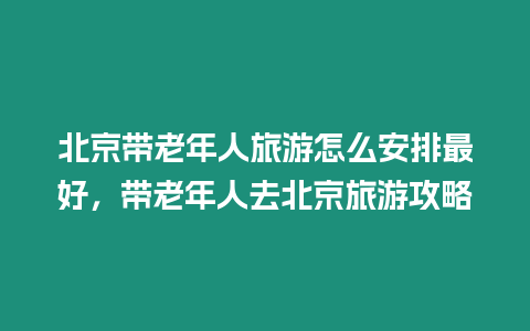 北京帶老年人旅游怎么安排最好，帶老年人去北京旅游攻略