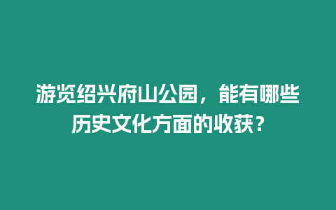 游覽紹興府山公園，能有哪些歷史文化方面的收獲？