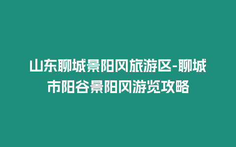 山東聊城景陽岡旅游區-聊城市陽谷景陽岡游覽攻略