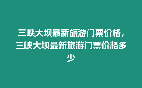 三峽大壩最新旅游門票價(jià)格，三峽大壩最新旅游門票價(jià)格多少