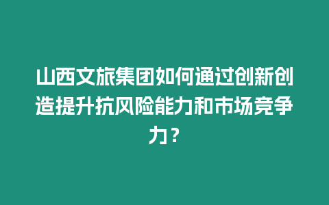 山西文旅集團如何通過創新創造提升抗風險能力和市場競爭力？