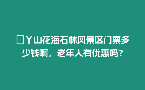 ?丫山花海石林風景區門票多少錢啊，老年人有優惠嗎？