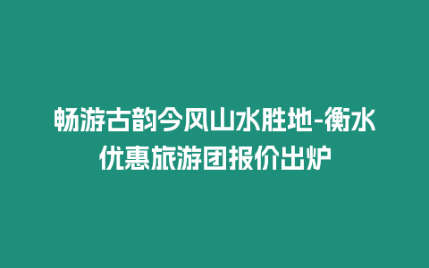 暢游古韻今風山水勝地-衡水優惠旅游團報價出爐