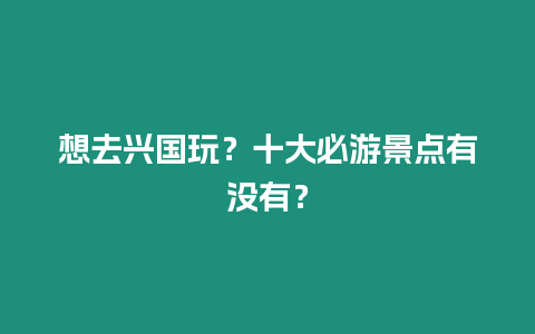 想去興國玩？十大必游景點有沒有？