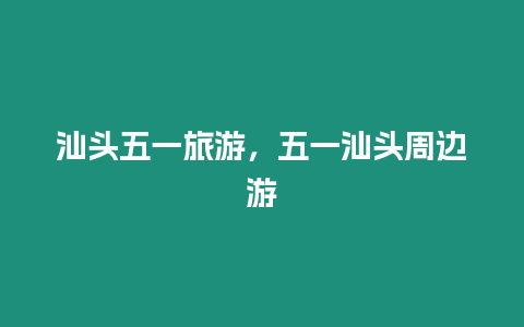 汕頭五一旅游，五一汕頭周邊游