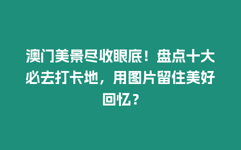 澳門美景盡收眼底！盤點十大必去打卡地，用圖片留住美好回憶？