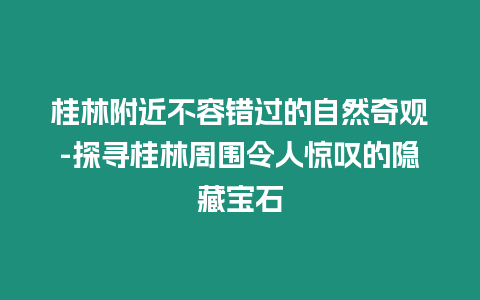 桂林附近不容錯過的自然奇觀-探尋桂林周圍令人驚嘆的隱藏寶石