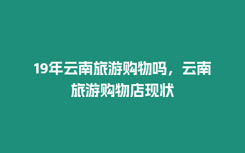 19年云南旅游購物嗎，云南旅游購物店現狀