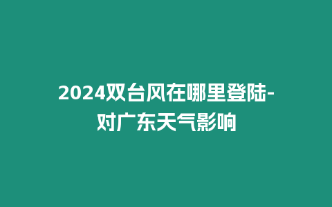 2024雙臺風在哪里登陸-對廣東天氣影響